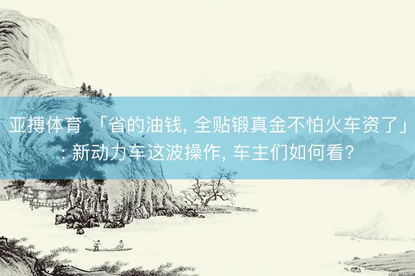 亚搏体育 「省的油钱， 全贴锻真金不怕火车资了」: 新动力车这波操作， 车主们如何看?