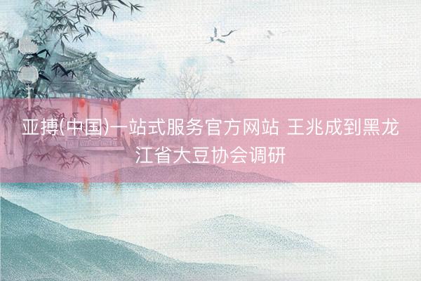 亚搏(中国)一站式服务官方网站 王兆成到黑龙江省大豆协会调研