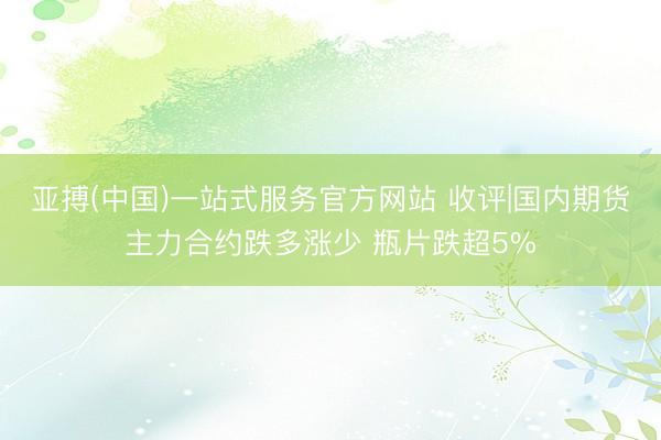 亚搏(中国)一站式服务官方网站 收评|国内期货主力合约跌多涨少 瓶片跌超5%