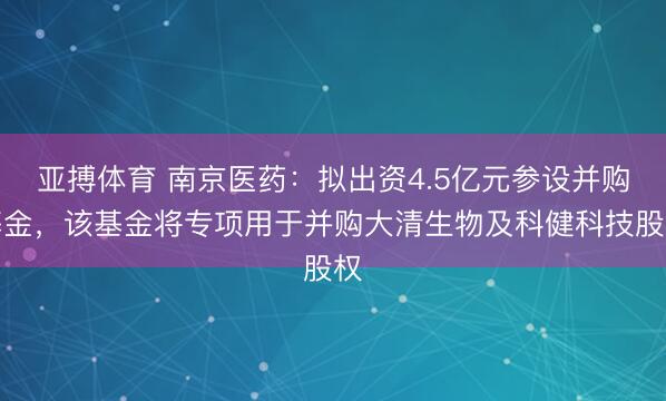 亚搏体育 南京医药：拟出资4.5亿元参设并购基金，该基金将专项用于并购大清生物及科健科技股权