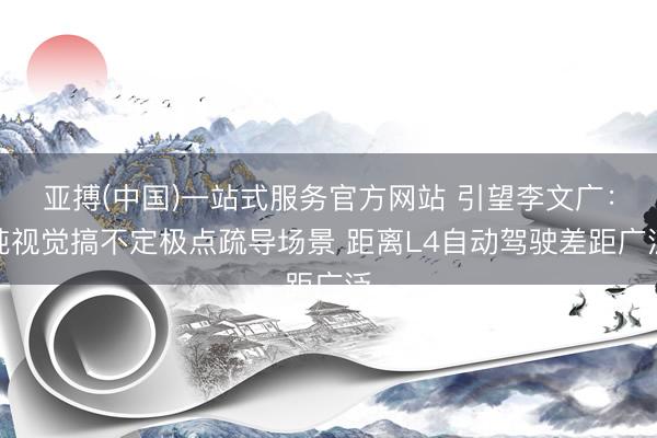亚搏(中国)一站式服务官方网站 引望李文广：纯视觉搞不定极点疏导场景 距离L4自动驾驶差距广泛