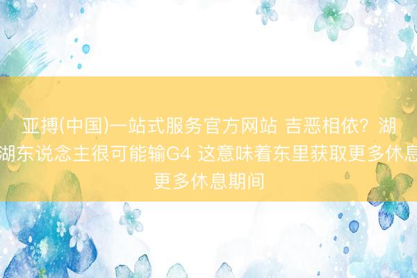 亚搏(中国)一站式服务官方网站 吉恶相依？湖媒：湖东说念主很可能输G4 这意味着东里获取更多休息期间
