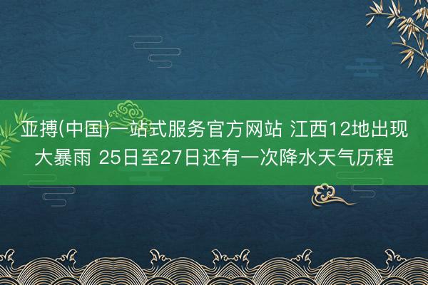 亚搏(中国)一站式服务官方网站 江西12地出现大暴雨 25日至27日还有一次降水天气历程