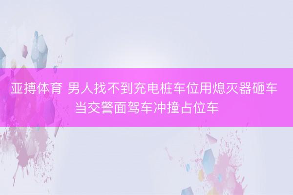 亚搏体育 男人找不到充电桩车位用熄灭器砸车 当交警面驾车冲撞占位车