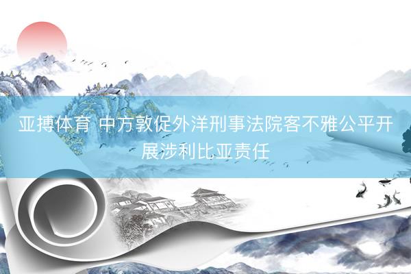 亚搏体育 中方敦促外洋刑事法院客不雅公平开展涉利比亚责任