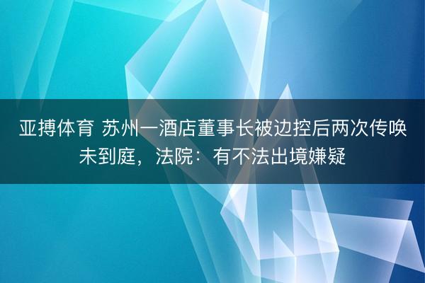 亚搏体育 苏州一酒店董事长被边控后两次传唤未到庭，法院：有不法出境嫌疑