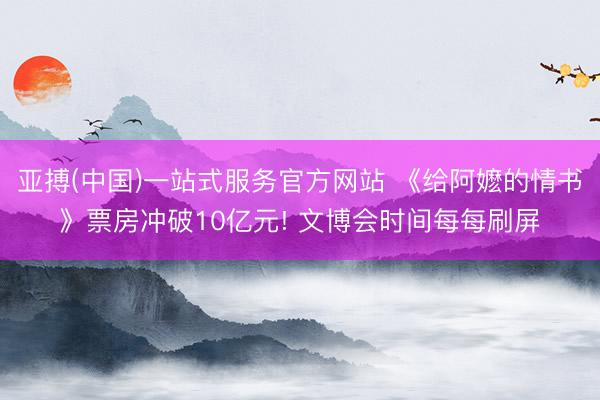 亚搏(中国)一站式服务官方网站 《给阿嬷的情书》票房冲破10亿元! 文博会时间每每刷屏