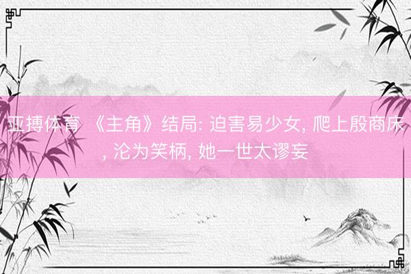 亚搏体育 《主角》结局: 迫害易少女， 爬上殷商床， 沦为笑柄， 她一世太谬妄