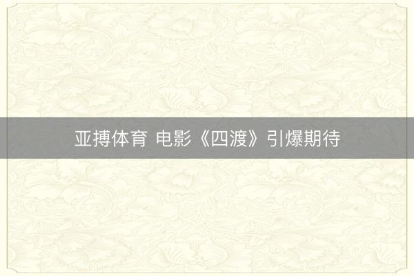 亚搏体育 电影《四渡》引爆期待