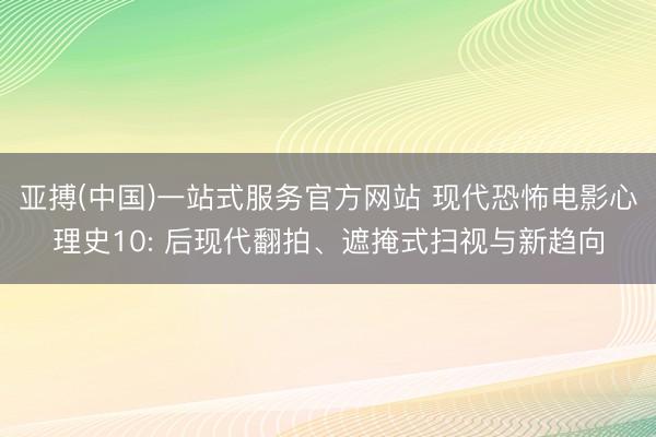 亚搏(中国)一站式服务官方网站 现代恐怖电影心理史10: 后现代翻拍、遮掩式扫视与新趋向