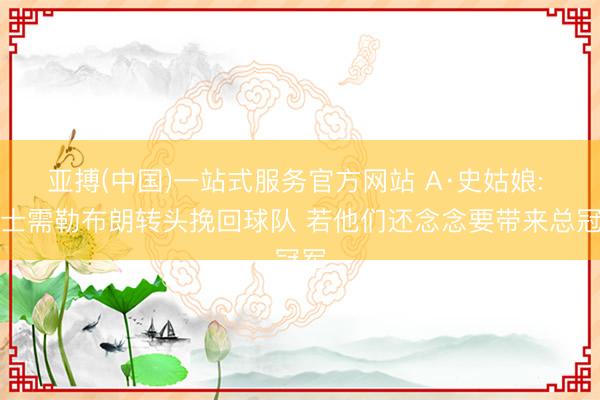 亚搏(中国)一站式服务官方网站 A·史姑娘: 骑士需勒布朗转头挽回球队 若他们还念念要带来总冠军