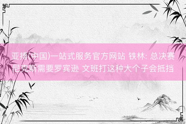 亚搏(中国)一站式服务官方网站 铁林: 总决赛尼克斯需要罗宾逊 文班打这种大个子会抵挡