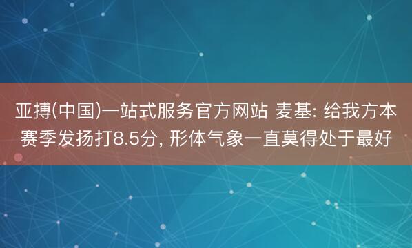 亚搏(中国)一站式服务官方网站 麦基: 给我方本赛季发扬打8.5分, 形体气象一直莫得处于最好