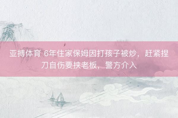 亚搏体育 6年住家保姆因打孩子被炒，赶紧捏刀自伤要挟老板，警方介入