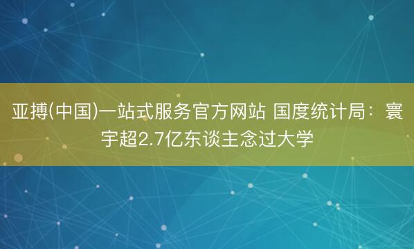 亚搏(中国)一站式服务官方网站 国度统计局：寰宇超2.7亿东谈主念过大学