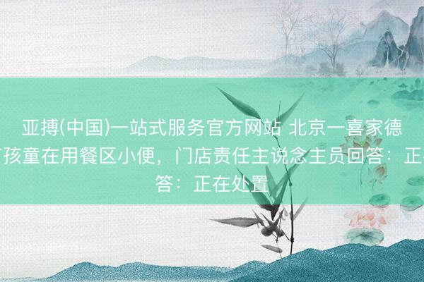 亚搏(中国)一站式服务官方网站 北京一喜家德门店有孩童在用餐区小便，门店责任主说念主员回答：正在处置