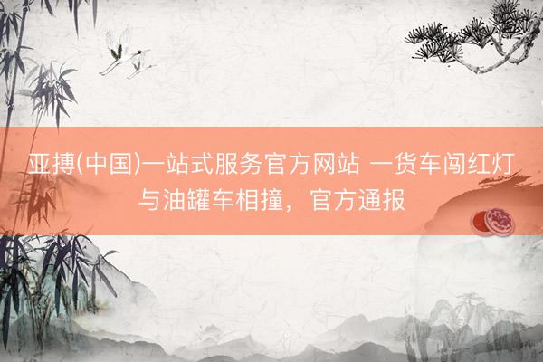 亚搏(中国)一站式服务官方网站 一货车闯红灯与油罐车相撞，官方通报