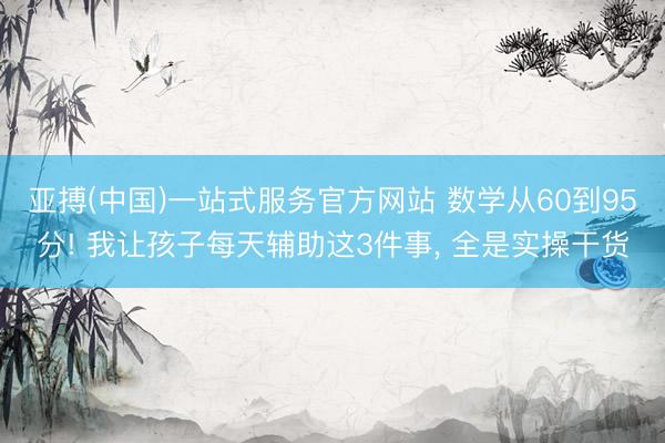 亚搏(中国)一站式服务官方网站 数学从60到95分! 我让孩子每天辅助这3件事, 全是实操干货
