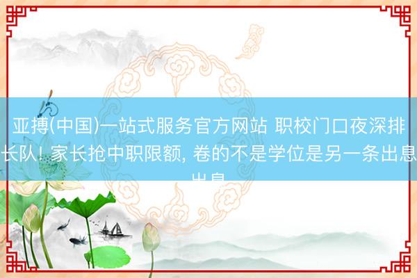 亚搏(中国)一站式服务官方网站 职校门口夜深排长队! 家长抢中职限额, 卷的不是学位是另一条出息