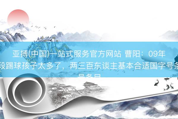 亚搏(中国)一站式服务官方网站 曹阳：09年齿段踢球孩子太多了，两三百东谈主基本合适国字号条目