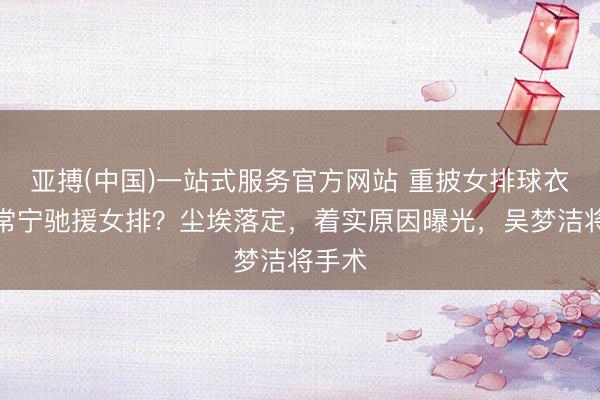 亚搏(中国)一站式服务官方网站 重披女排球衣，张常宁驰援女排？尘埃落定，着实原因曝光，吴梦洁将手术