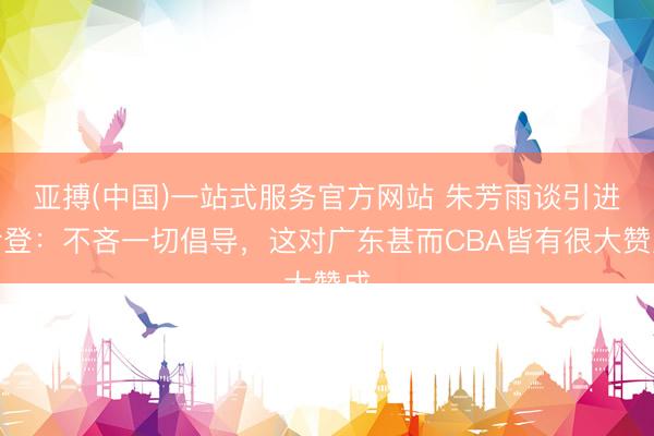 亚搏(中国)一站式服务官方网站 朱芳雨谈引进哈登：不吝一切倡导，这对广东甚而CBA皆有很大赞成