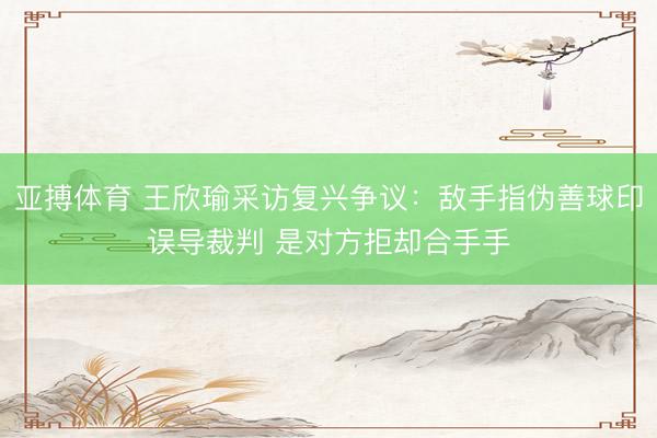 亚搏体育 王欣瑜采访复兴争议：敌手指伪善球印误导裁判 是对方拒却合手手