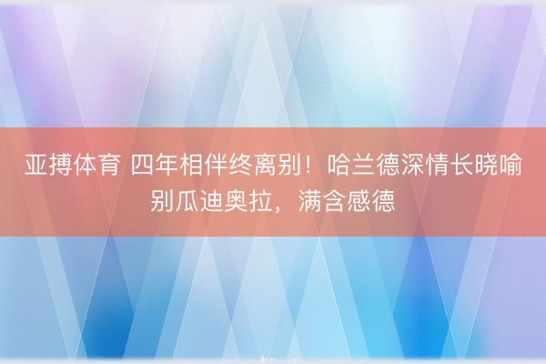 亚搏体育 四年相伴终离别！哈兰德深情长晓喻别瓜迪奥拉，满含感德