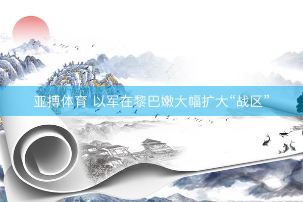 亚搏体育 以军在黎巴嫩大幅扩大“战区”