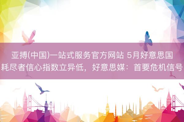 亚搏(中国)一站式服务官方网站 5月好意思国耗尽者信心指数立异低，好意思媒：首要危机信号