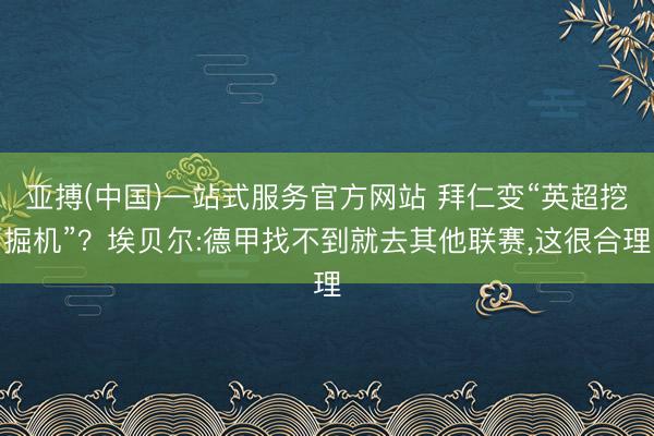 亚搏(中国)一站式服务官方网站 拜仁变“英超挖掘机”？埃贝尔:德甲找不到就去其他联赛，这很合理