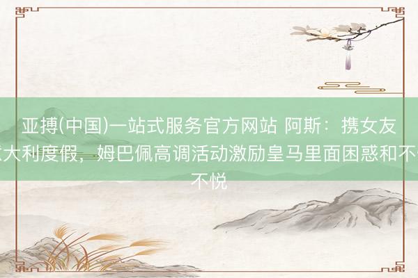 亚搏(中国)一站式服务官方网站 阿斯：携女友意大利度假，姆巴佩高调活动激励皇马里面困惑和不悦
