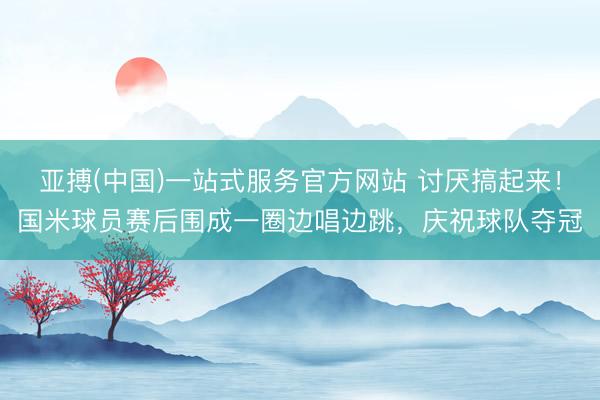 亚搏(中国)一站式服务官方网站 讨厌搞起来！国米球员赛后围成一圈边唱边跳，庆祝球队夺冠