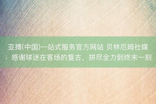 亚搏(中国)一站式服务官方网站 贝林厄姆社媒：感谢球迷在客场的复古，拼尽全力到终末一刻