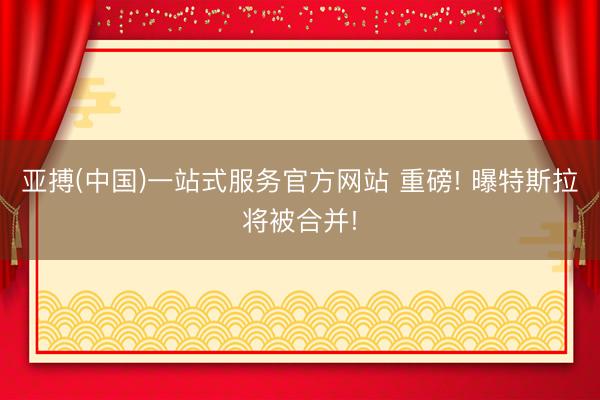 亚搏(中国)一站式服务官方网站 重磅! 曝特斯拉将被合并!