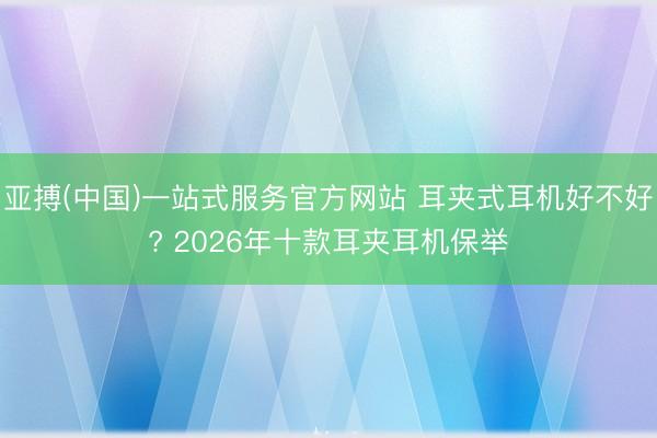 亚搏(中国)一站式服务官方网站 耳夹式耳机好不好? 2026年十款耳夹耳机保举