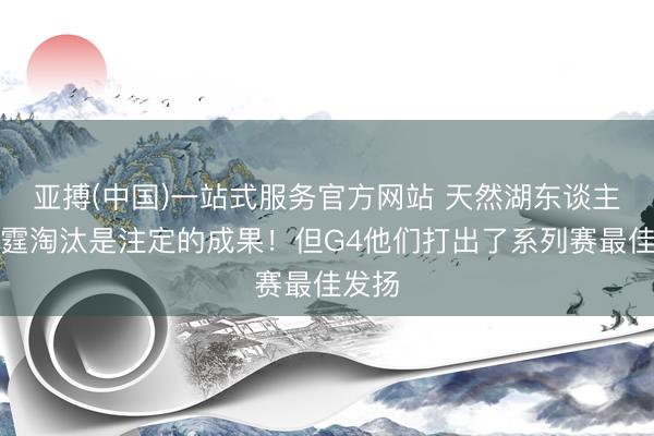 亚搏(中国)一站式服务官方网站 天然湖东谈主被雷霆淘汰是注定的成果！但G4他们打出了系列赛最佳发扬