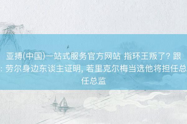 亚搏(中国)一站式服务官方网站 指环王叛了? 跟队: 劳尔身边东谈主证明, 若里克尔梅当选他将担任总监