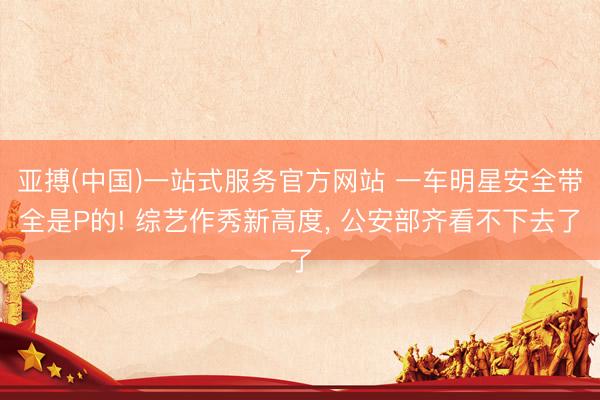 亚搏(中国)一站式服务官方网站 一车明星安全带全是P的! 综艺作秀新高度， 公安部齐看不下去了