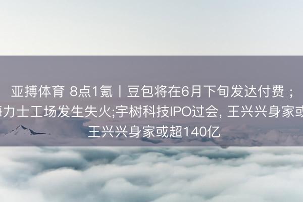 亚搏体育 8点1氪丨豆包将在6月下旬发达付费 ;韩国SK海力士工场发生失火;宇树科技IPO过会， 王兴兴身家或超140亿