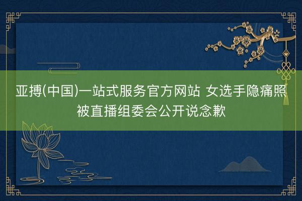 亚搏(中国)一站式服务官方网站 女选手隐痛照被直播组委会公开说念歉