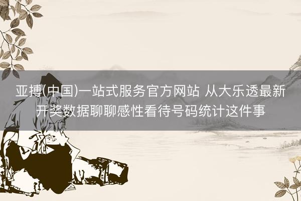 亚搏(中国)一站式服务官方网站 从大乐透最新开奖数据聊聊感性看待号码统计这件事