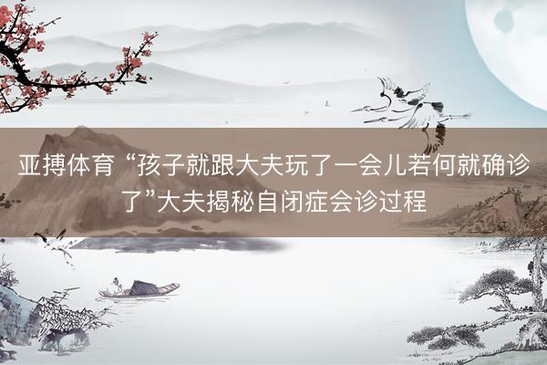 亚搏体育 “孩子就跟大夫玩了一会儿若何就确诊了”大夫揭秘自闭症会诊过程