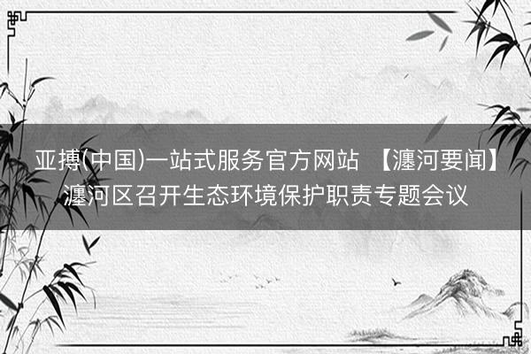 亚搏(中国)一站式服务官方网站 【瀍河要闻】瀍河区召开生态环境保护职责专题会议