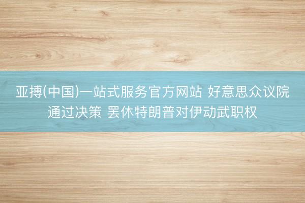 亚搏(中国)一站式服务官方网站 好意思众议院通过决策 罢休特朗普对伊动武职权
