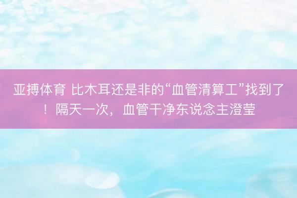 亚搏体育 比木耳还是非的“血管清算工”找到了！隔天一次，血管干净东说念主澄莹