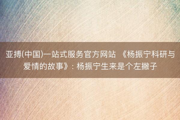 亚搏(中国)一站式服务官方网站 《杨振宁科研与爱情的故事》: 杨振宁生来是个左撇