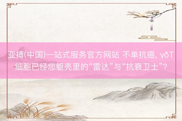 亚搏(中国)一站式服务官方网站 不单抗癌， γδT细胞已经您躯壳里的“雷达”与“抗衰卫士”?