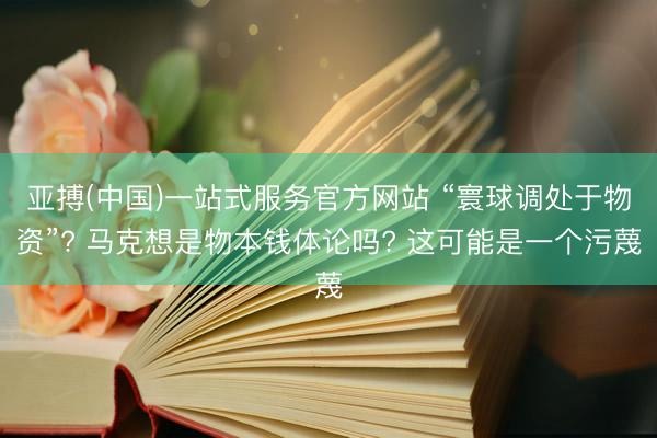 亚搏(中国)一站式服务官方网站 “寰球调处于物资”? 马克想是物本钱体论吗? 这可能是一个污蔑