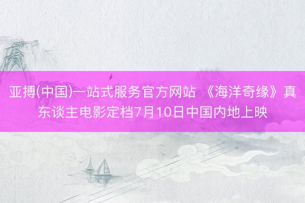 亚搏(中国)一站式服务官方网站 《海洋奇缘》真东谈主电影定档7月10日中国内地上